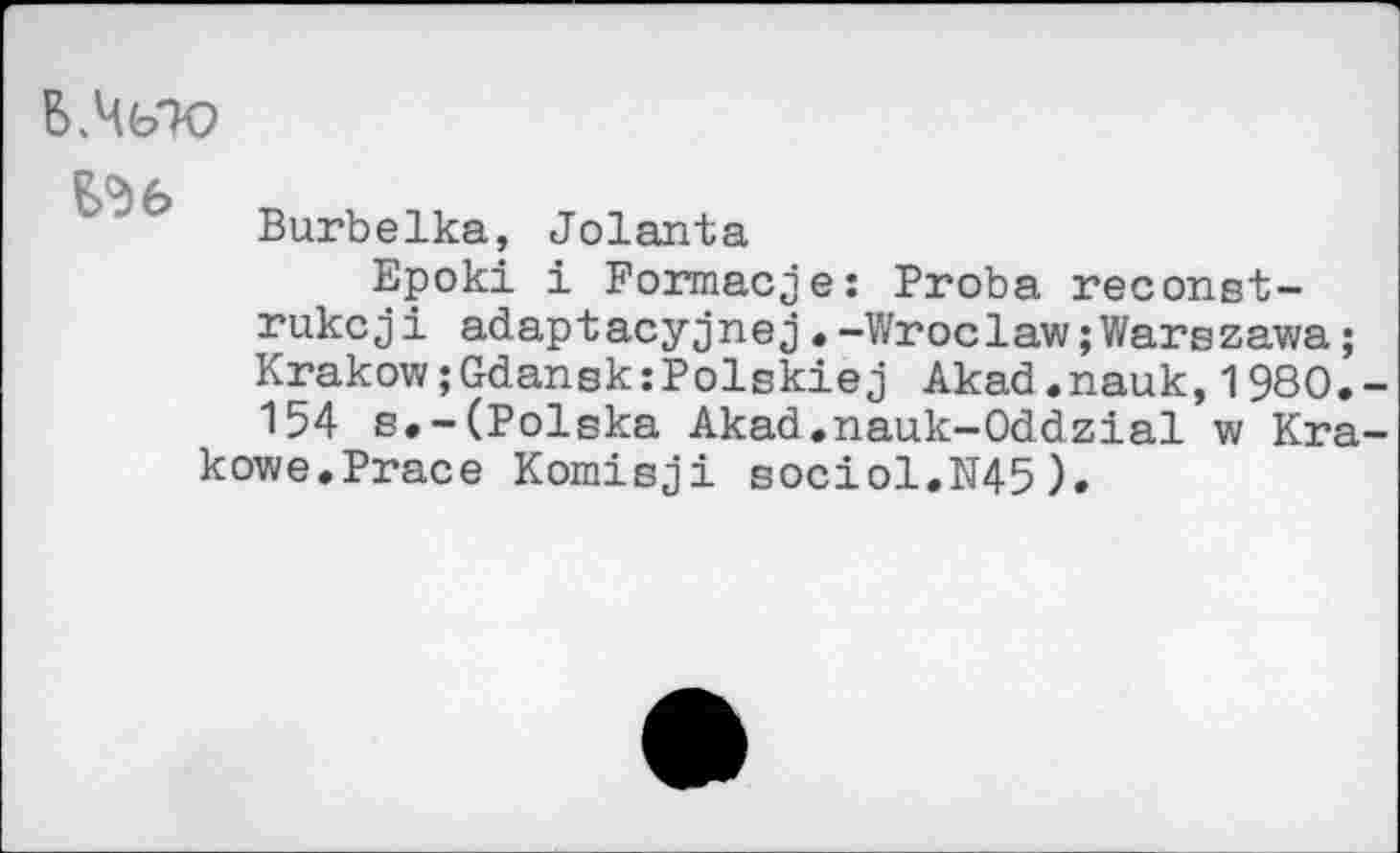 ﻿C (> <
Burbelka, Jolanta
Epoki i Formacie: Proba reconst-rukcji adaptacyjnej.-Wroclaw;Warszawa; Krakow;GdanskxPolskiej Akad.nauk,1980.-154 s.-(Polska Akad.nauk-Oddzial w Kra-kowe.Prace Komisji sociol.N45).